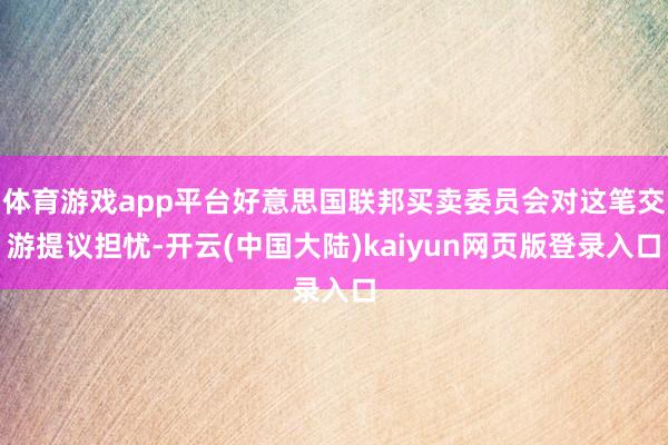体育游戏app平台好意思国联邦买卖委员会对这笔交游提议担忧-开云(中国大陆)kaiyun网页版登录入口