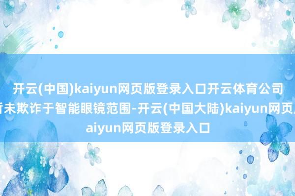 开云(中国)kaiyun网页版登录入口开云体育公司居品当今暂未欺诈于智能眼镜范围-开云(中国大陆)kaiyun网页版登录入口