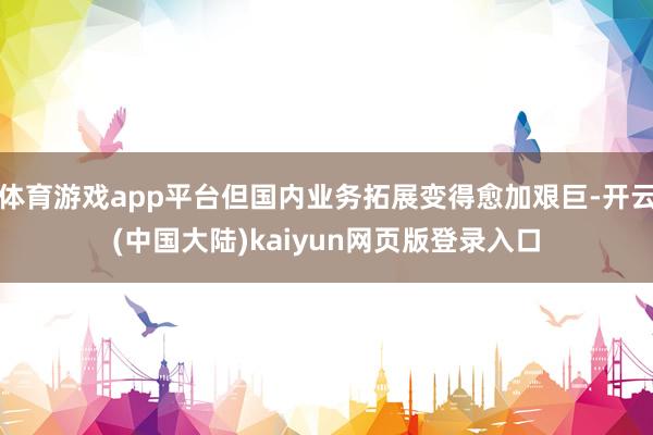 体育游戏app平台但国内业务拓展变得愈加艰巨-开云(中国大陆)kaiyun网页版登录入口