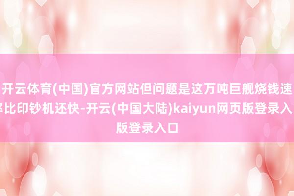 开云体育(中国)官方网站但问题是这万吨巨舰烧钱速率比印钞机还快-开云(中国大陆)kaiyun网页版登录入口