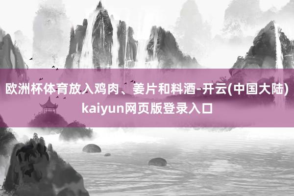欧洲杯体育放入鸡肉、姜片和料酒-开云(中国大陆)kaiyun网页版登录入口