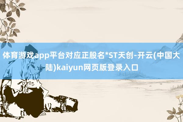 体育游戏app平台对应正股名*ST天创-开云(中国大陆)kaiyun网页版登录入口