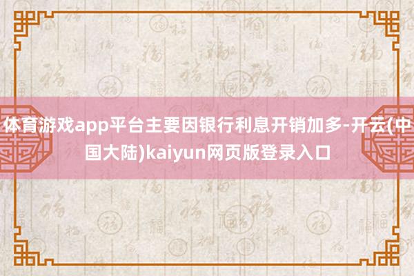 体育游戏app平台主要因银行利息开销加多-开云(中国大陆)kaiyun网页版登录入口