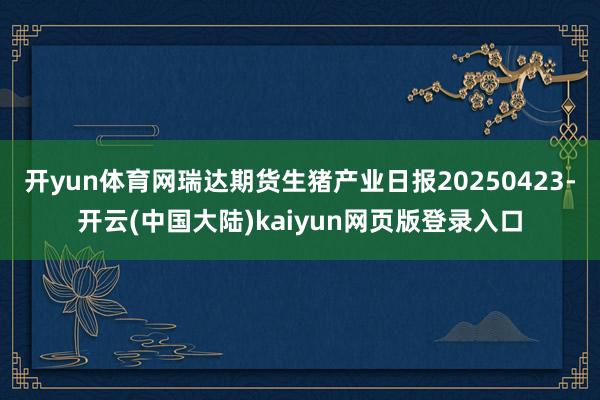 开yun体育网瑞达期货生猪产业日报20250423-开云(中国大陆)kaiyun网页版登录入口