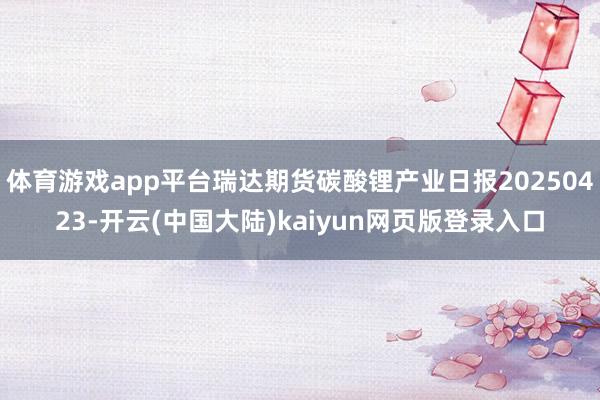 体育游戏app平台瑞达期货碳酸锂产业日报20250423-开云(中国大陆)kaiyun网页版登录入口