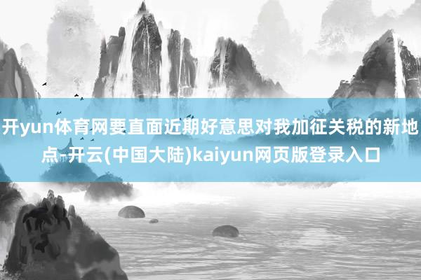 开yun体育网要直面近期好意思对我加征关税的新地点-开云(中国大陆)kaiyun网页版登录入口