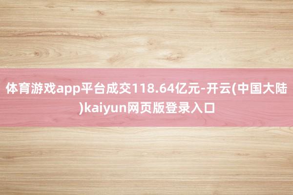 体育游戏app平台成交118.64亿元-开云(中国大陆)kaiyun网页版登录入口
