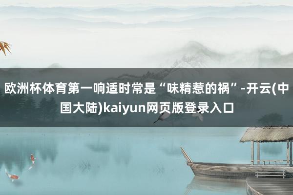 欧洲杯体育第一响适时常是“味精惹的祸”-开云(中国大陆)kaiyun网页版登录入口