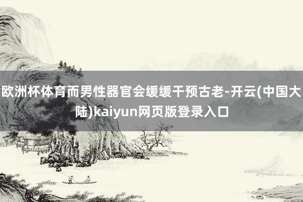 欧洲杯体育而男性器官会缓缓干预古老-开云(中国大陆)kaiyun网页版登录入口