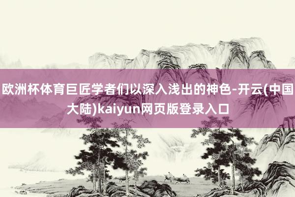 欧洲杯体育巨匠学者们以深入浅出的神色-开云(中国大陆)kaiyun网页版登录入口