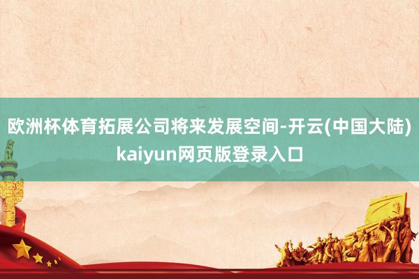 欧洲杯体育拓展公司将来发展空间-开云(中国大陆)kaiyun网页版登录入口