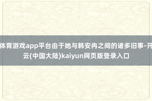 体育游戏app平台由于她与韩安冉之间的诸多旧事-开云(中国大陆)kaiyun网页版登录入口