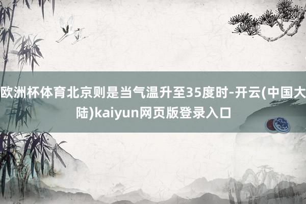 欧洲杯体育北京则是当气温升至35度时-开云(中国大陆)kaiyun网页版登录入口