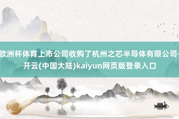 欧洲杯体育上市公司收购了杭州之芯半导体有限公司-开云(中国大陆)kaiyun网页版登录入口
