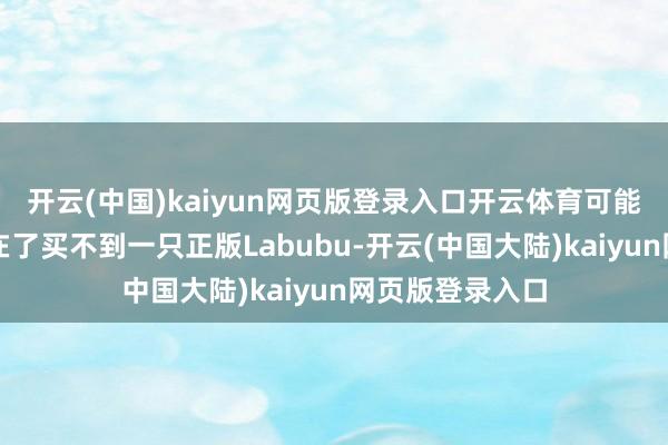 开云(中国)kaiyun网页版登录入口开云体育可能还没运转就卡在了买不到一只正版Labubu-开云(中国大陆)kaiyun网页版登录入口