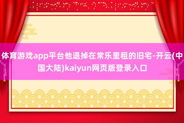 体育游戏app平台他退掉在常乐里租的旧宅-开云(中国大陆)kaiyun网页版登录入口