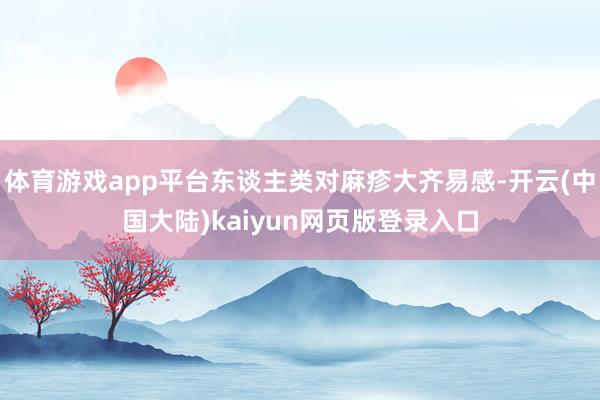 体育游戏app平台东谈主类对麻疹大齐易感-开云(中国大陆)kaiyun网页版登录入口