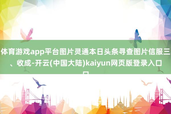 体育游戏app平台图片灵通本日头条寻查图片信服三、收成-开云(中国大陆)kaiyun网页版登录入口