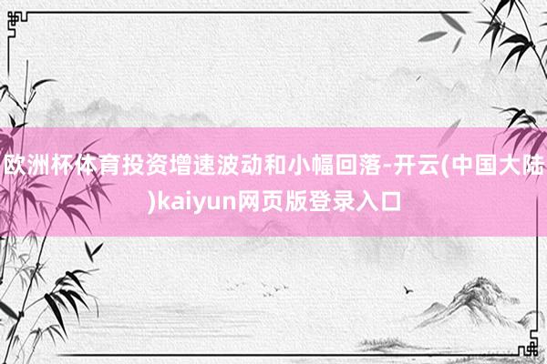 欧洲杯体育投资增速波动和小幅回落-开云(中国大陆)kaiyun网页版登录入口