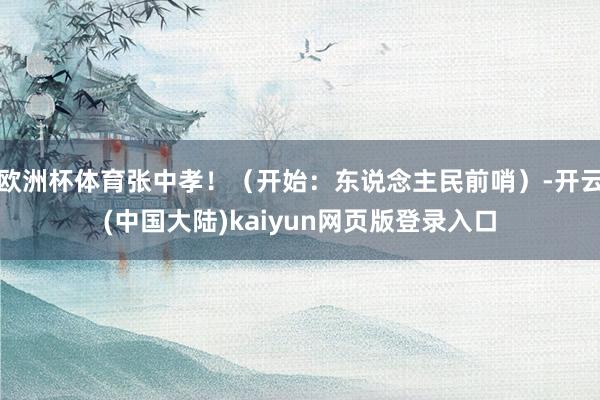 欧洲杯体育张中孝！（开始：东说念主民前哨）-开云(中国大陆)kaiyun网页版登录入口