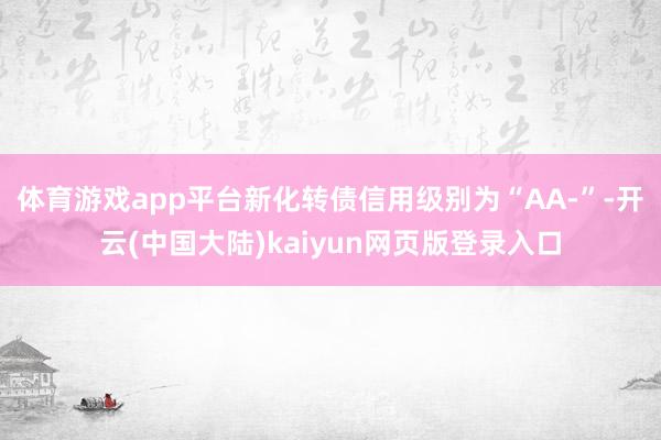体育游戏app平台新化转债信用级别为“AA-”-开云(中国大陆)kaiyun网页版登录入口