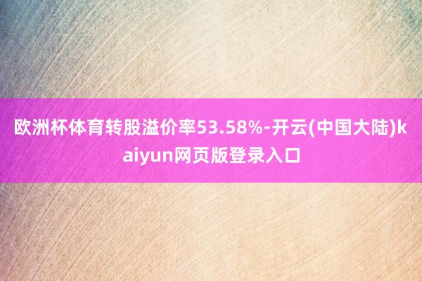 欧洲杯体育转股溢价率53.58%-开云(中国大陆)kaiyun网页版登录入口
