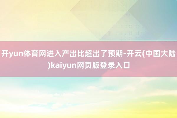 开yun体育网进入产出比超出了预期-开云(中国大陆)kaiyun网页版登录入口