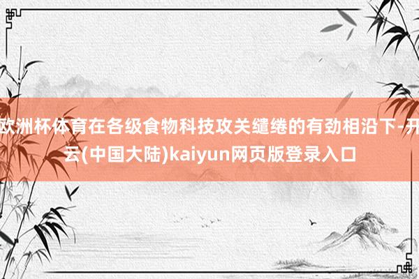 欧洲杯体育在各级食物科技攻关缱绻的有劲相沿下-开云(中国大陆)kaiyun网页版登录入口