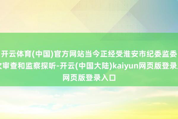 开云体育(中国)官方网站当今正经受淮安市纪委监委递次审查和监察探听-开云(中国大陆)kaiyun网页版登录入口
