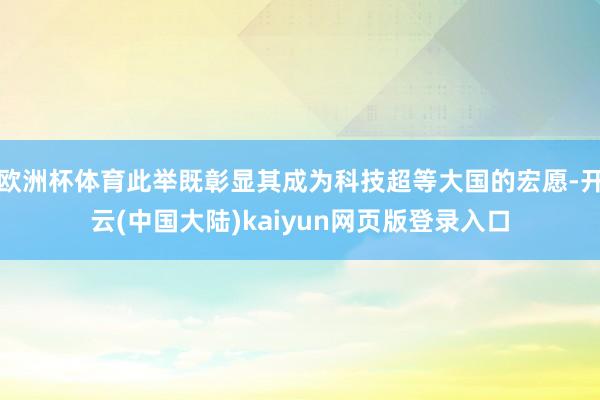欧洲杯体育此举既彰显其成为科技超等大国的宏愿-开云(中国大陆)kaiyun网页版登录入口