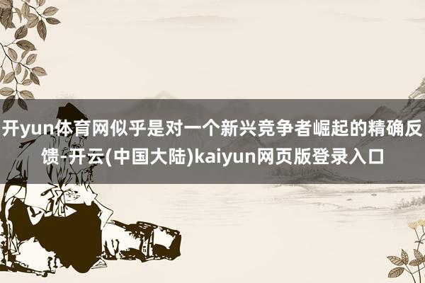 开yun体育网似乎是对一个新兴竞争者崛起的精确反馈-开云(中国大陆)kaiyun网页版登录入口