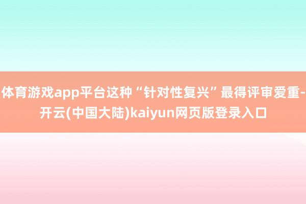 体育游戏app平台这种“针对性复兴”最得评审爱重-开云(中国大陆)kaiyun网页版登录入口