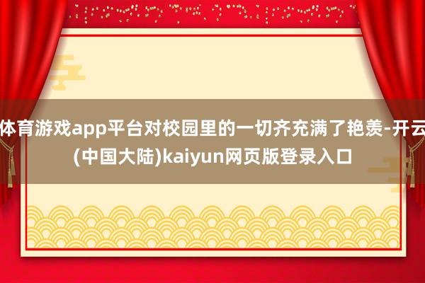 体育游戏app平台对校园里的一切齐充满了艳羡-开云(中国大陆)kaiyun网页版登录入口