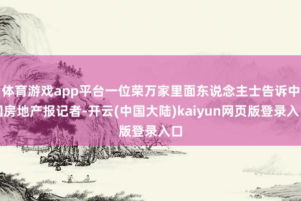 体育游戏app平台一位荣万家里面东说念主士告诉中国房地产报记者-开云(中国大陆)kaiyun网页版登录入口
