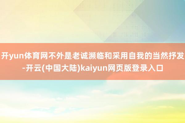 开yun体育网不外是老诚濒临和采用自我的当然抒发-开云(中国大陆)kaiyun网页版登录入口