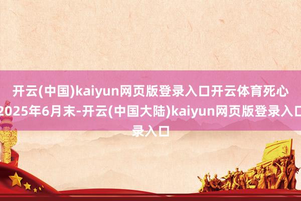 开云(中国)kaiyun网页版登录入口开云体育　　死心2025年6月末-开云(中国大陆)kaiyun网页版登录入口