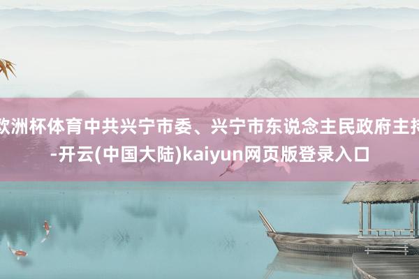 欧洲杯体育中共兴宁市委、兴宁市东说念主民政府主持-开云(中国大陆)kaiyun网页版登录入口