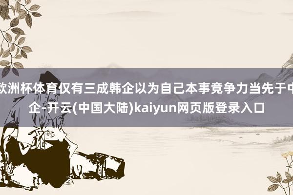 欧洲杯体育仅有三成韩企以为自己本事竞争力当先于中企-开云(中国大陆)kaiyun网页版登录入口